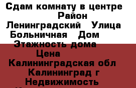 Сдам комнату в центре.6000 › Район ­ Ленинградский › Улица ­ Больничная › Дом ­ 30 › Этажность дома ­ 3 › Цена ­ 7 000 - Калининградская обл., Калининград г. Недвижимость » Квартиры аренда   . Калининградская обл.